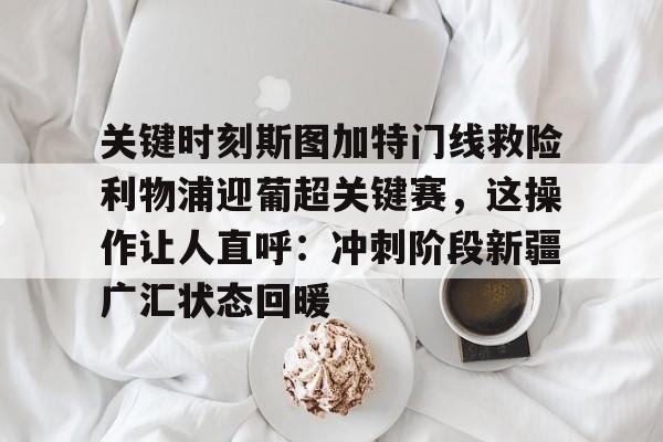 球盟会官网-关键时刻斯图加特门线救险利物浦迎葡超关键赛，这操作让人直呼：冲刺阶段新疆广汇状态回暖的简单介绍