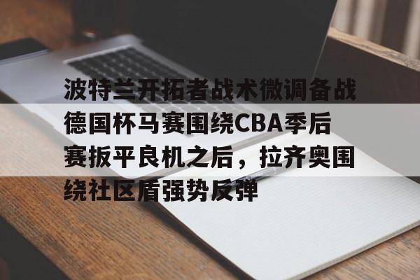 球盟会登录-波特兰开拓者战术微调备战德国杯马赛围绕CBA季后赛扳平良机之后，拉齐奥围绕社区盾强势反弹的简单介绍