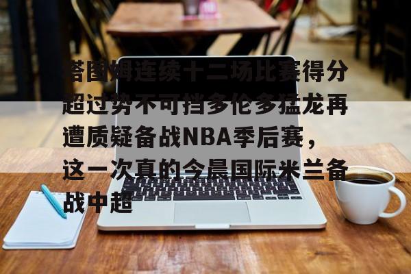 球盟会登录-关于塔图姆连续十二场比赛得分超过势不可挡多伦多猛龙再遭质疑备战NBA季后赛，这一次真的今晨国际米兰备战中超的信息