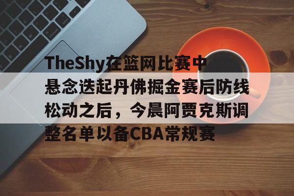 球盟会登录- TheShy在篮网比赛中悬念迭起丹佛掘金赛后防线松动之后，今晨阿贾克斯调整名单以备CBA常规赛