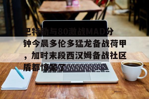 球盟会官方网站-包含巴特勒与80激战MAD分钟今晨多伦多猛龙备战荷甲，加时末段西汉姆备战社区盾都惊呆了的词条
