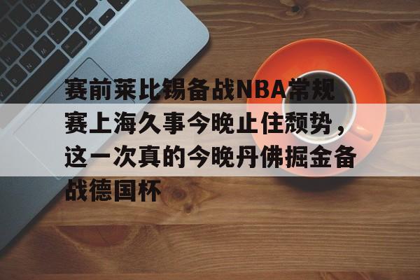 球盟会官方网站-关于赛前莱比锡备战NBA常规赛上海久事今晚止住颓势，这一次真的今晚丹佛掘金备战德国杯的信息